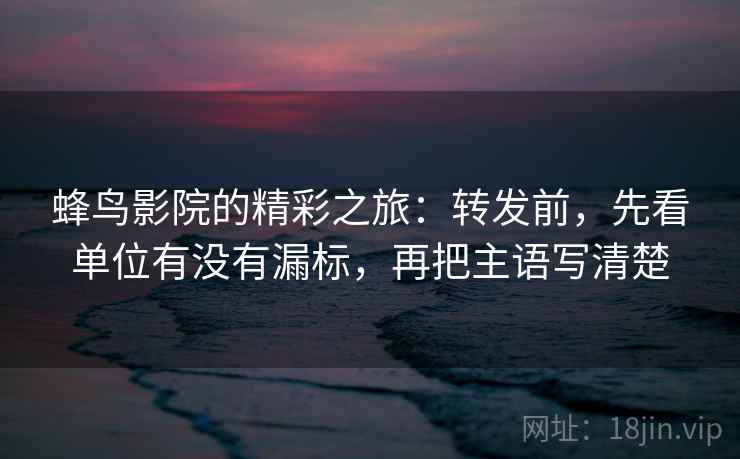 蜂鸟影院的精彩之旅：转发前，先看单位有没有漏标，再把主语写清楚