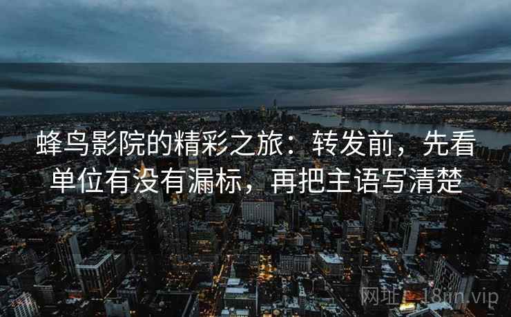 蜂鸟影院的精彩之旅：转发前，先看单位有没有漏标，再把主语写清楚