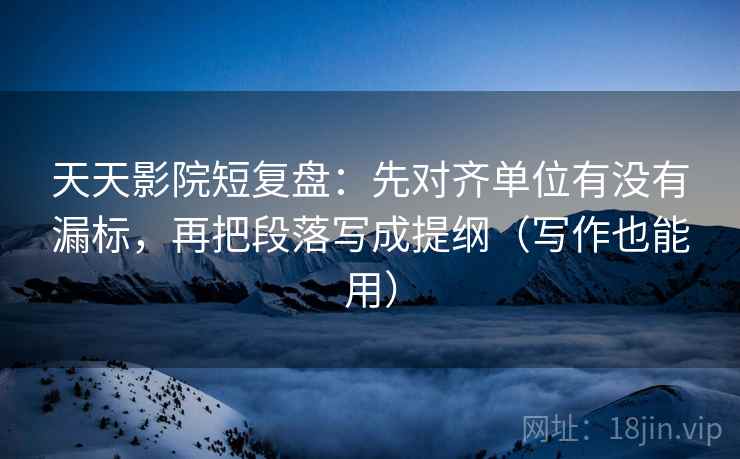 天天影院短复盘：先对齐单位有没有漏标，再把段落写成提纲（写作也能用）
