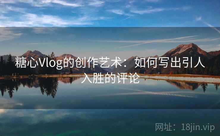 糖心Vlog的创作艺术：如何写出引人入胜的评论