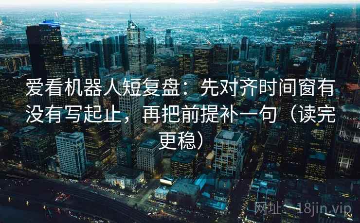 爱看机器人短复盘：先对齐时间窗有没有写起止，再把前提补一句（读完更稳）