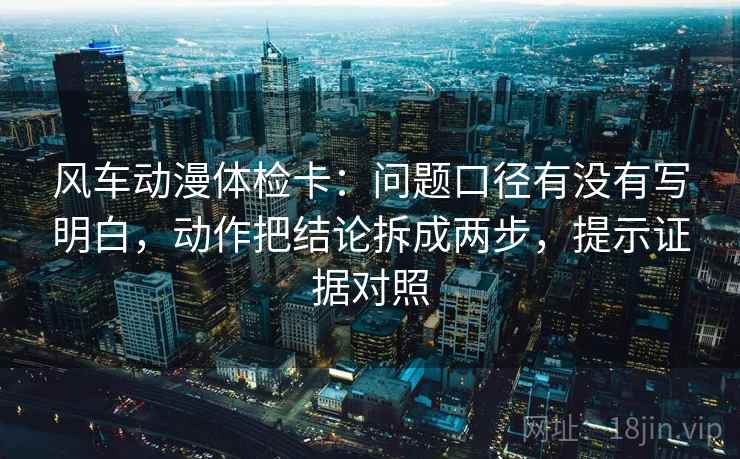风车动漫体检卡：问题口径有没有写明白，动作把结论拆成两步，提示证据对照