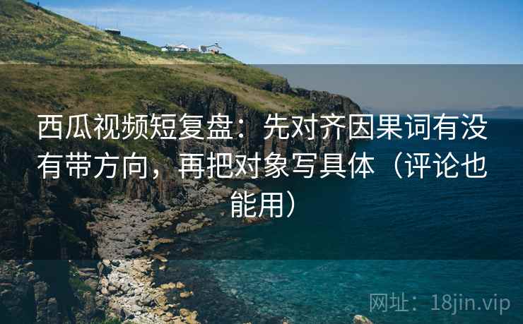 西瓜视频短复盘：先对齐因果词有没有带方向，再把对象写具体（评论也能用）