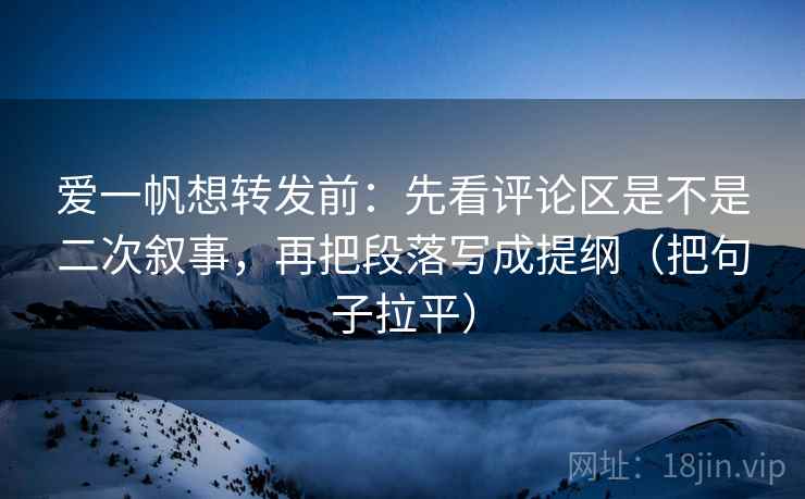 爱一帆想转发前：先看评论区是不是二次叙事，再把段落写成提纲（把句子拉平）