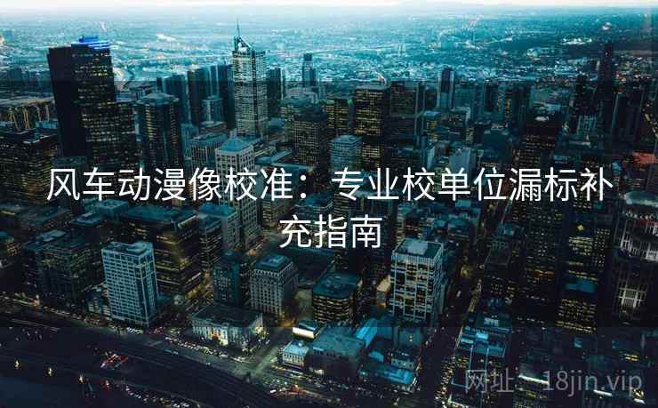 风车动漫像校准:专业校单位漏标补充指南 风车动漫像校准:专业校单位漏标补充指南
