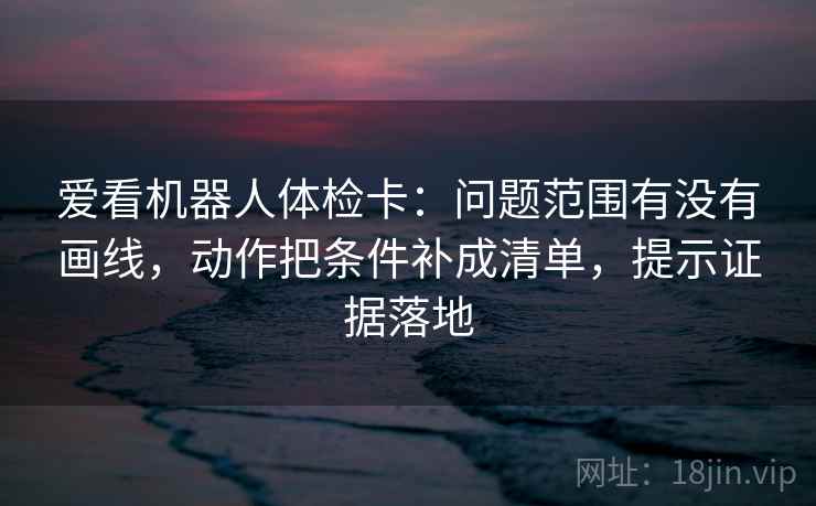 爱看机器人体检卡：问题范围有没有画线，动作把条件补成清单，提示证据落地