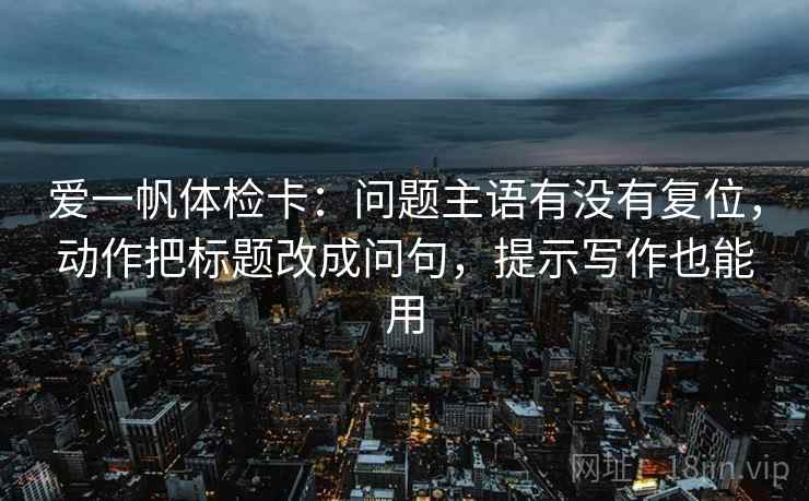 爱一帆体检卡:问题主语有没有复位,动作把标题改成问句,提示写作也能用 爱一帆体检卡:问题主语有没有复位,动作把标题改成问句,提示写作也能用