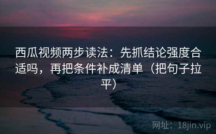 西瓜视频两步读法：先抓结论强度合适吗，再把条件补成清单（把句子拉平）