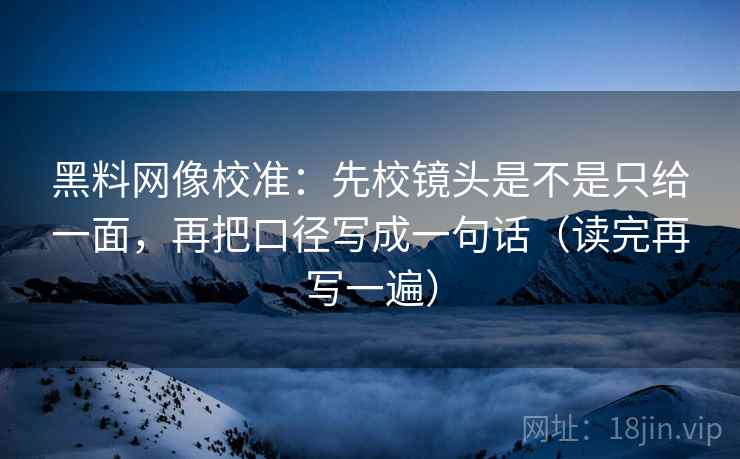 黑料网像校准:先校镜头是不是只给一面,再把口径写成一句话(读完再写一遍) 黑料网像校准:先校镜头是不是只给一面,再把口径写成一句话(读完再写一遍)