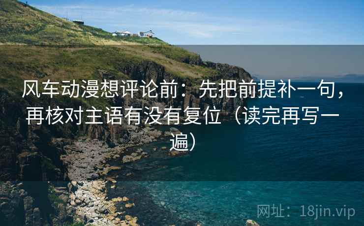 风车动漫想评论前:先把前提补一句,再核对主语有没有复位(读完再写一遍) 风车动漫想评论前:先把前提补一句,再核对主语有没有复位(读完再写一遍)