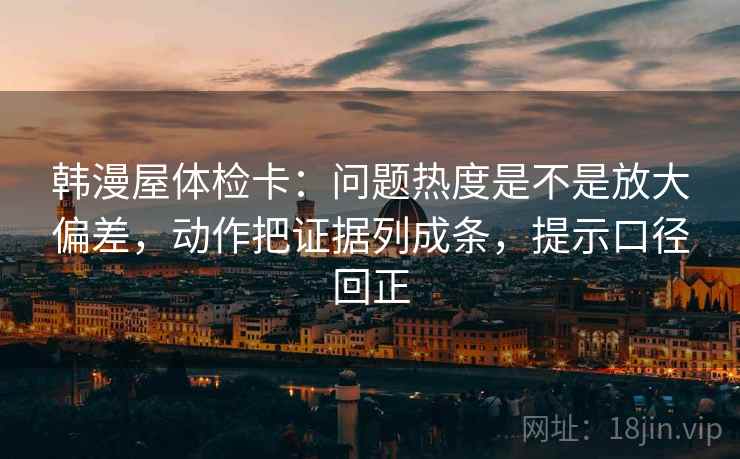 韩漫屋体检卡:问题热度是不是放大偏差,动作把证据列成条,提示口径回正 韩漫屋体检卡:问题热度是不是放大偏差,动作把证据列成条,提示口径回正