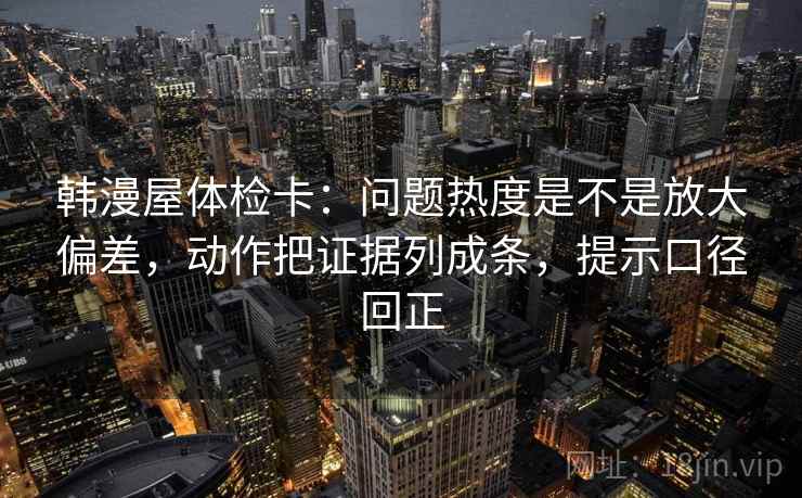 韩漫屋体检卡:问题热度是不是放大偏差,动作把证据列成条,提示口径回正 韩漫屋体检卡:问题热度是不是放大偏差,动作把证据列成条,提示口径回正