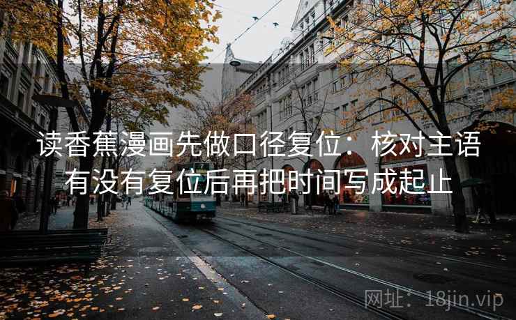 读香蕉漫画先做口径复位:核对主语有没有复位后再把时间写成起止 读香蕉漫画先做口径复位:核对主语有没有复位后再把时间写成起止