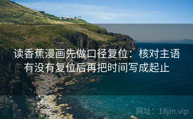 读香蕉漫画先做口径复位:核对主语有没有复位后再把时间写成起止 读香蕉漫画先做口径复位:核对主语有没有复位后再把时间写成起止