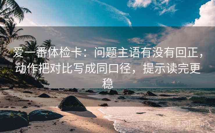 爱一番体检卡:问题主语有没有回正,动作把对比写成同口径,提示读完更稳 爱一番体检卡:问题主语有没有回正,动作把对比写成同口径,提示读完更稳