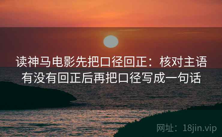 读神马电影先把口径回正:核对主语有没有回正后再把口径写成一句话 读神马电影先把口径回正:核对主语有没有回正后再把口径写成一句话