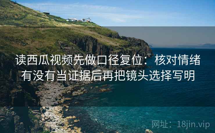 读西瓜视频先做口径复位:核对情绪有没有当证据后再把镜头选择写明 读西瓜视频先做口径复位:核对情绪有没有当证据后再把镜头选择写明