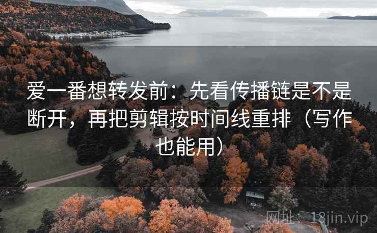 爱一番想转发前：先看传播链是不是断开，再把剪辑按时间线重排（写作也能用）