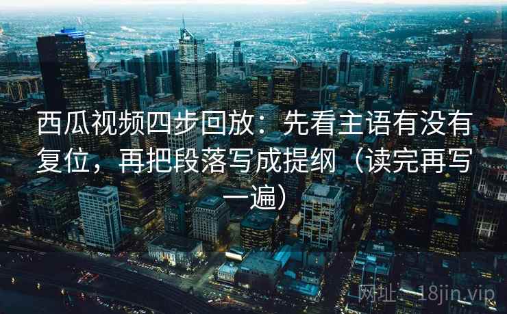 西瓜视频四步回放：先看主语有没有复位，再把段落写成提纲（读完再写一遍）