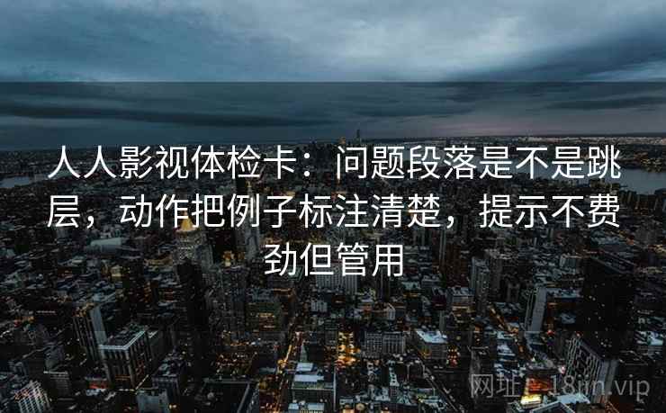 人人影视体检卡：问题段落是不是跳层，动作把例子标注清楚，提示不费劲但管用