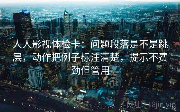 人人影视体检卡：问题段落是不是跳层，动作把例子标注清楚，提示不费劲但管用