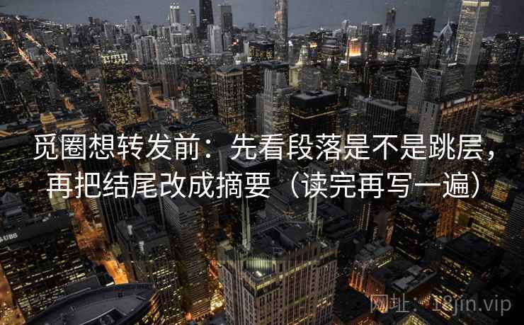 觅圈想转发前：先看段落是不是跳层，再把结尾改成摘要（读完再写一遍）