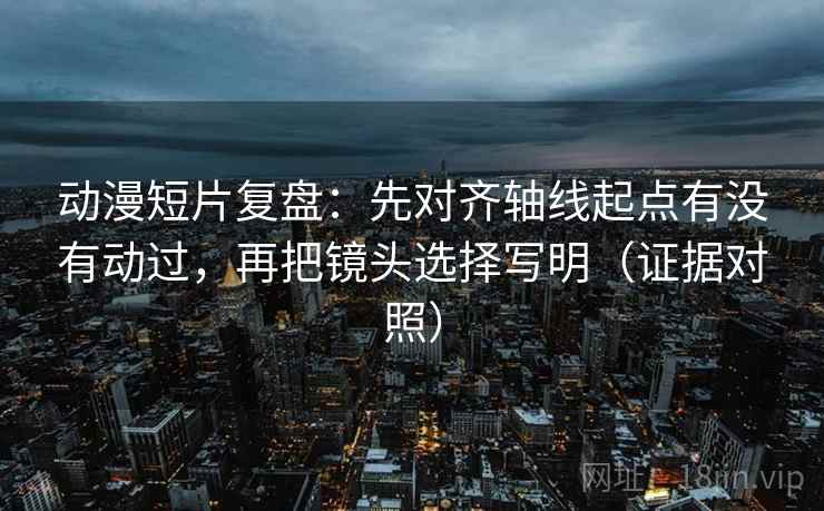 动漫短片复盘：先对齐轴线起点有没有动过，再把镜头选择写明（证据对照）