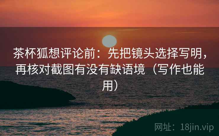 茶杯狐想评论前：先把镜头选择写明，再核对截图有没有缺语境（写作也能用）