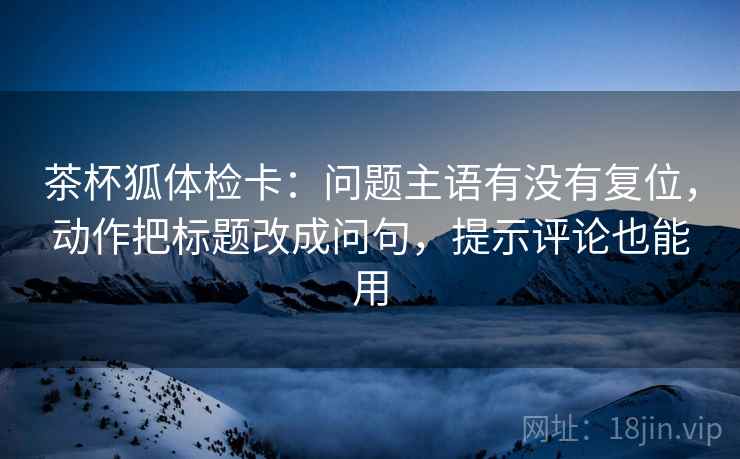 茶杯狐体检卡：问题主语有没有复位，动作把标题改成问句，提示评论也能用