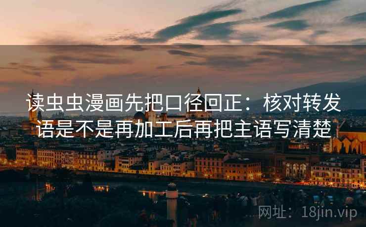 读虫虫漫画先把口径回正：核对转发语是不是再加工后再把主语写清楚
