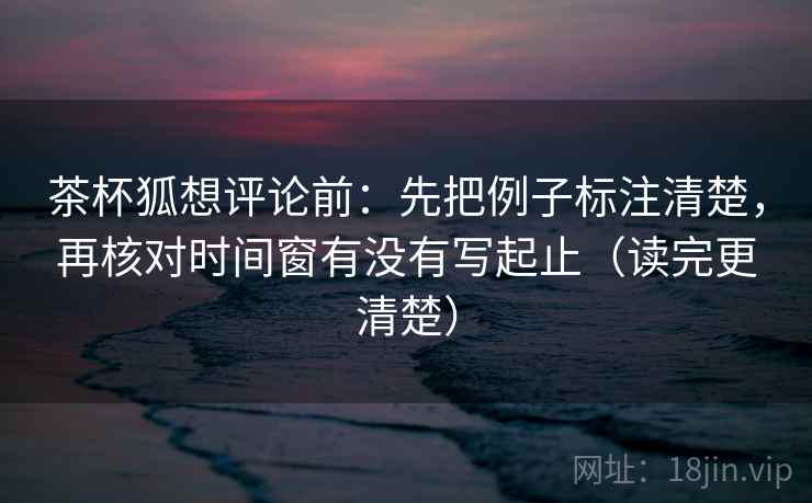 茶杯狐想评论前：先把例子标注清楚，再核对时间窗有没有写起止（读完更清楚）