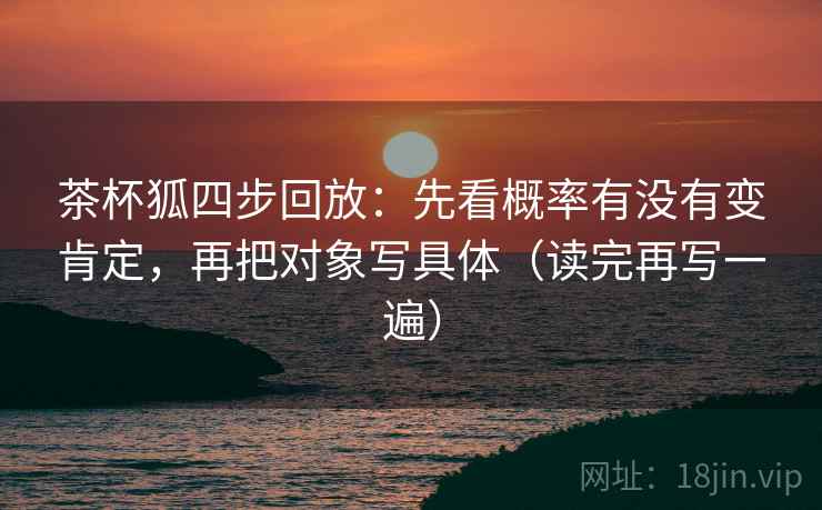 茶杯狐四步回放：先看概率有没有变肯定，再把对象写具体（读完再写一遍）