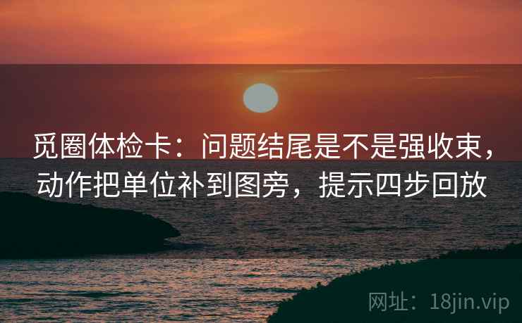 觅圈体检卡：问题结尾是不是强收束，动作把单位补到图旁，提示四步回放