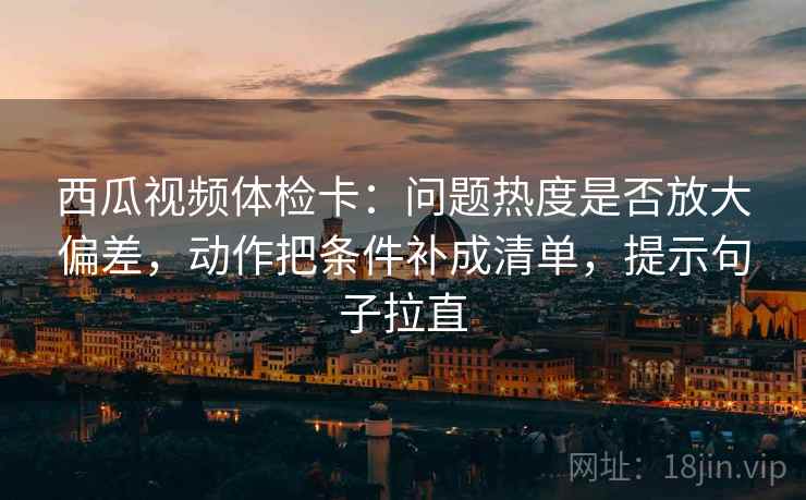 西瓜视频体检卡：问题热度是否放大偏差，动作把条件补成清单，提示句子拉直
