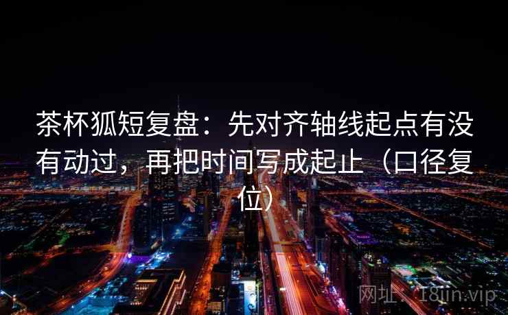 茶杯狐短复盘：先对齐轴线起点有没有动过，再把时间写成起止（口径复位）