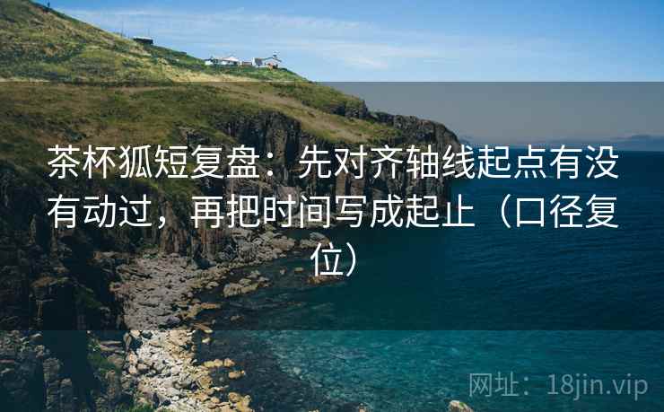 茶杯狐短复盘：先对齐轴线起点有没有动过，再把时间写成起止（口径复位）