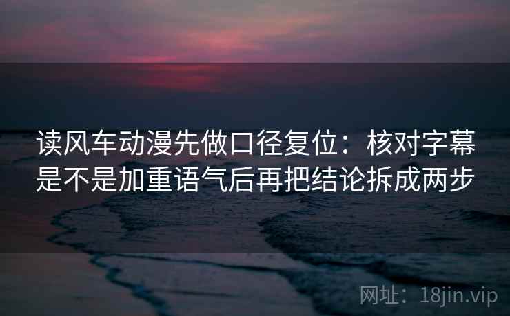 读风车动漫先做口径复位：核对字幕是不是加重语气后再把结论拆成两步